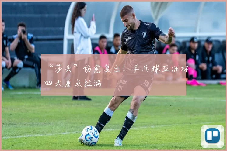“莎头”伤愈复出！乒乓球亚洲杯四大看点拉满
